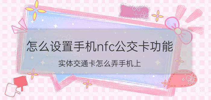 怎么设置手机nfc公交卡功能 实体交通卡怎么弄手机上？